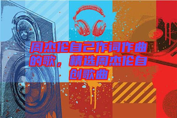 周杰倫自己作詞作曲的歌，精選周杰倫自創(chuàng)歌曲