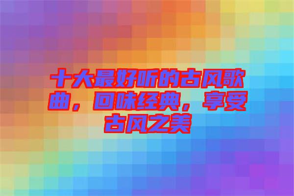 十大最好聽的古風(fēng)歌曲，回味經(jīng)典，享受古風(fēng)之美