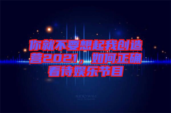 你就不要想起我創(chuàng)造營(yíng)2021，如何正確看待娛樂(lè)節(jié)目
