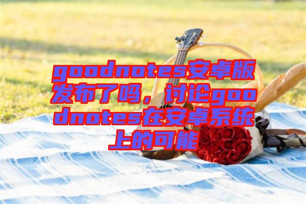 goodnotes安卓版發(fā)布了嗎，討論goodnotes在安卓系統(tǒng)上的可能