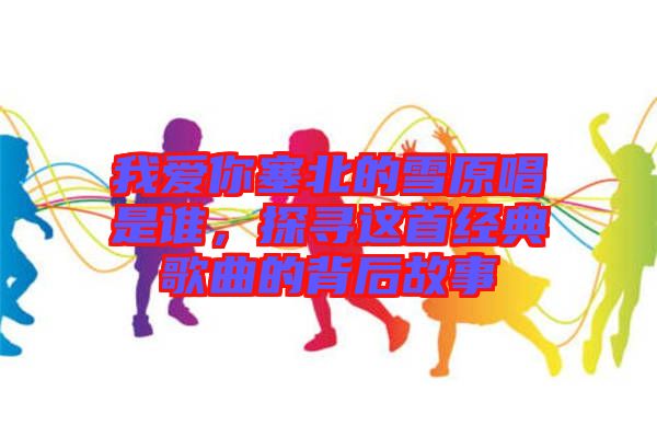 我愛你塞北的雪原唱是誰，探尋這首經典歌曲的背后故事