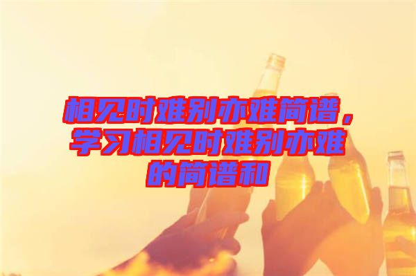 相見時(shí)難別亦難簡(jiǎn)譜，學(xué)習(xí)相見時(shí)難別亦難的簡(jiǎn)譜和