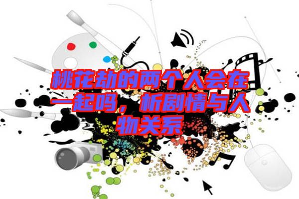 桃花劫的兩個(gè)人會(huì)在一起嗎，析劇情與人物關(guān)系