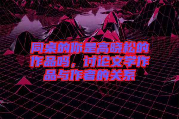 同桌的你是高曉松的作品嗎，討論文學(xué)作品與作者的關(guān)系