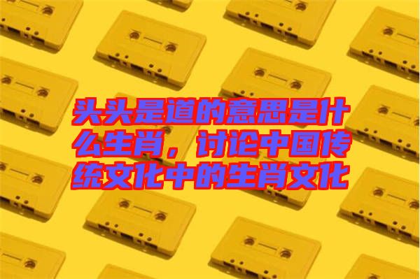 頭頭是道的意思是什么生肖，討論中國(guó)傳統(tǒng)文化中的生肖文化