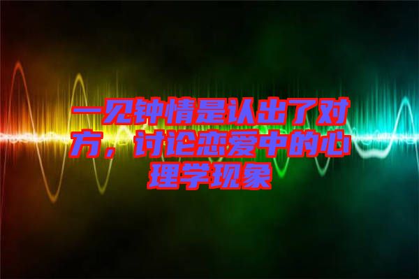 一見鐘情是認(rèn)出了對(duì)方，討論戀愛中的心理學(xué)現(xiàn)象