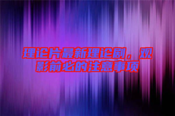 理論片最新理論劇，觀影前必的注意事項