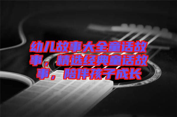 幼兒故事大全童話故事，精選經(jīng)典童話故事，陪伴孩子成長(zhǎng)
