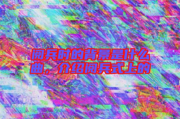 閱兵時的背景是什么曲，介紹閱兵式上的