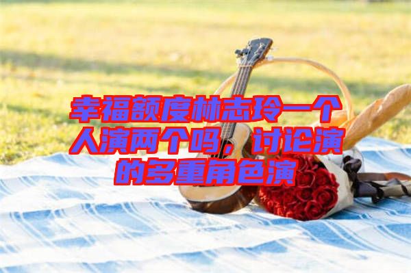 幸福額度林志玲一個人演兩個嗎，討論演的多重角色演