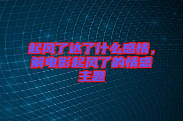 起風(fēng)了達(dá)了什么感情，解電影起風(fēng)了的情感主題