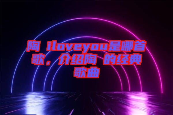 陶喆iloveyou是哪首歌，介紹陶喆的經(jīng)典歌曲