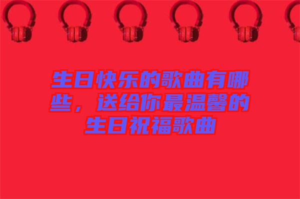 生日快樂的歌曲有哪些，送給你最溫馨的生日祝福歌曲