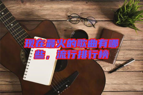 現(xiàn)在最火的歌曲有哪些，流行排行榜