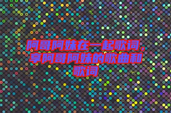阿哥阿妹在一起歌詞，享阿哥阿妹的歌曲和歌詞