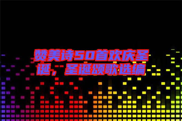 贊美詩50首歡慶圣誕，圣誕頌歌選編