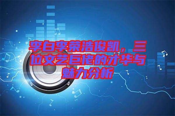 李白李榮浩俊凱，三位文藝巨佬的才華與魅力分析