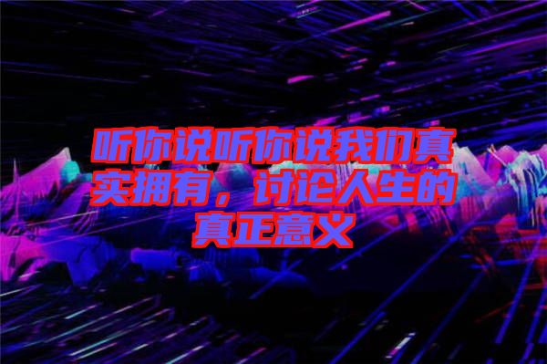 聽(tīng)你說(shuō)聽(tīng)你說(shuō)我們真實(shí)擁有，討論人生的真正意義