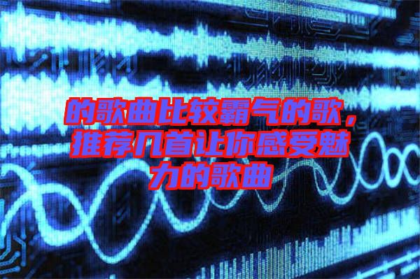 的歌曲比較霸氣的歌，推薦幾首讓你感受魅力的歌曲