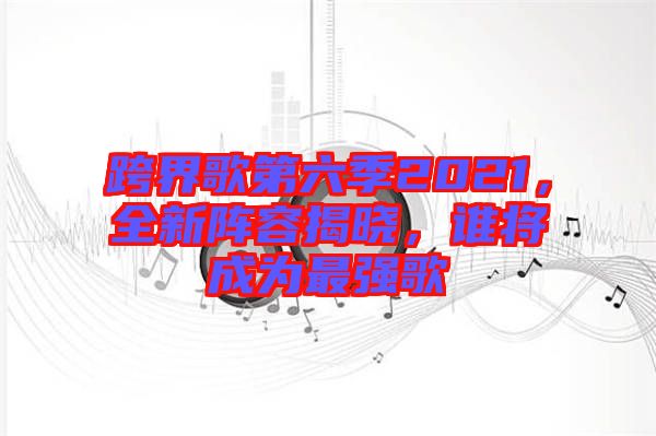 跨界歌第六季2021，全新陣容揭曉，誰將成為最強(qiáng)歌