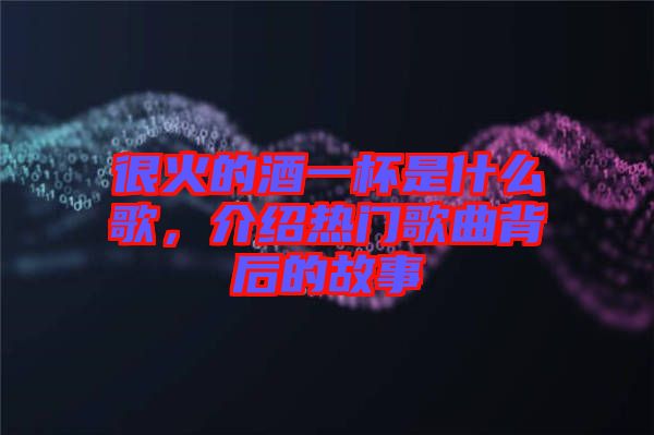 很火的酒一杯是什么歌，介紹熱門歌曲背后的故事
