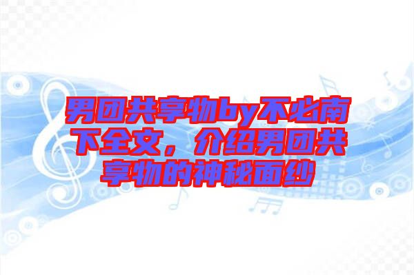 男團(tuán)共享物by不必南下全文，介紹男團(tuán)共享物的神秘面紗