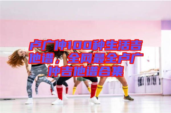 盧廣仲100種生活吉他譜，全網(wǎng)最全盧廣仲吉他譜合集