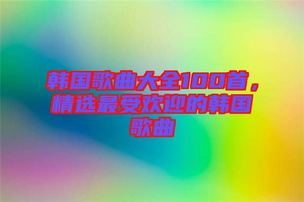 韓國歌曲大全100首，精選最受歡迎的韓國歌曲
