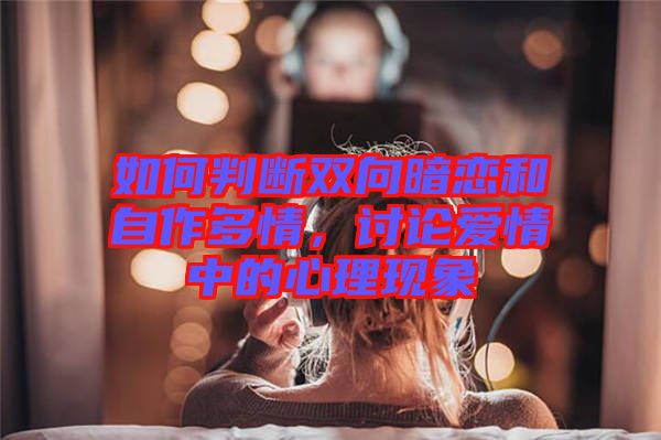 如何判斷雙向暗戀和自作多情，討論愛情中的心理現(xiàn)象