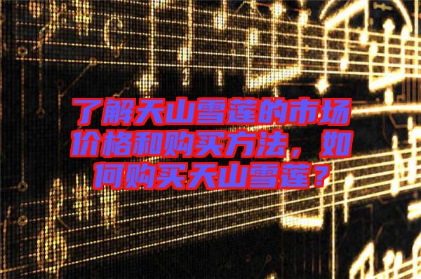 了解天山雪蓮的市場價(jià)格和購買方法，如何購買天山雪蓮？