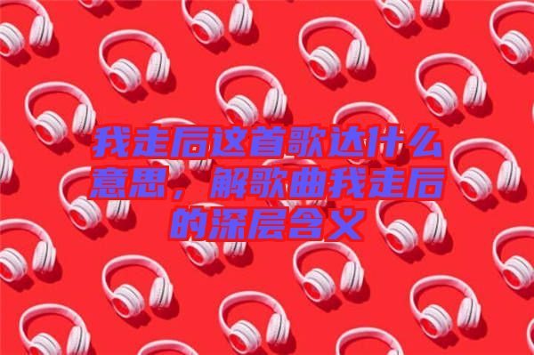 我走后這首歌達(dá)什么意思，解歌曲我走后的深層含義