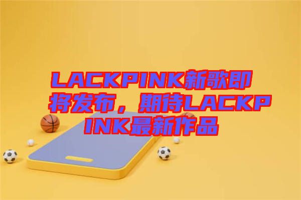 LACKPINK新歌即將發(fā)布，期待LACKPINK最新作品