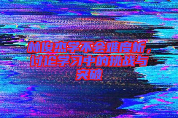 林俊杰學(xué)不會(huì)難度析，討論學(xué)習(xí)中的挑戰(zhàn)與突破