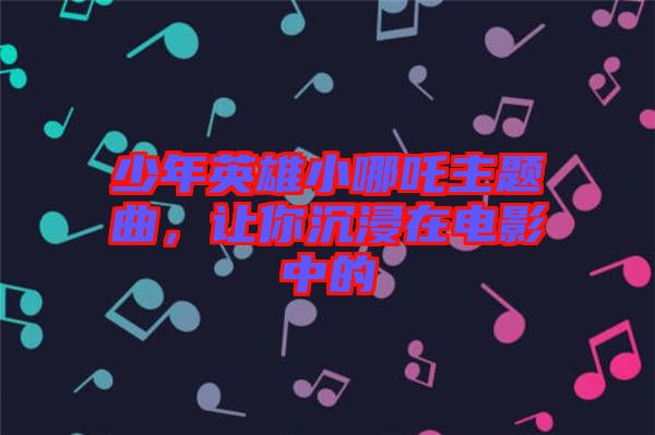 少年英雄小哪吒主題曲，讓你沉浸在電影中的