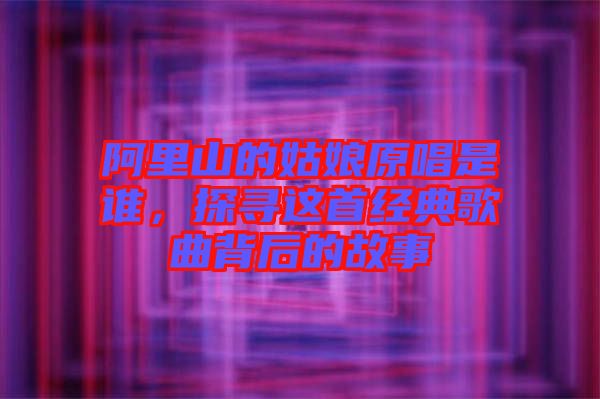 阿里山的姑娘原唱是誰(shuí)，探尋這首經(jīng)典歌曲背后的故事