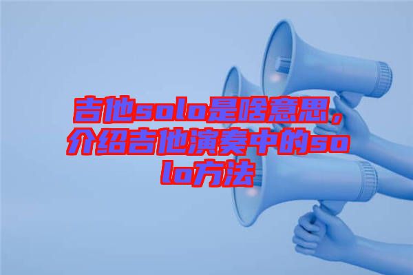 吉他solo是啥意思，介紹吉他演奏中的solo方法