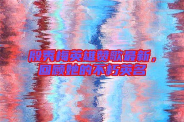 殷秀梅英雄贊歌最新，回顧她的不朽英名