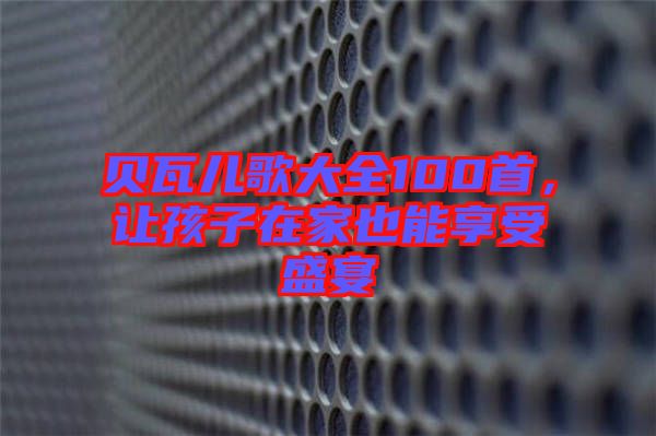 貝瓦兒歌大全100首，讓孩子在家也能享受盛宴