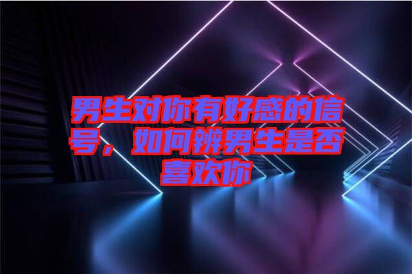 男生對你有好感的信號，如何辨男生是否喜歡你