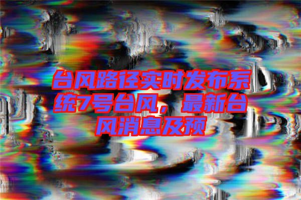臺(tái)風(fēng)路徑實(shí)時(shí)發(fā)布系統(tǒng)7號(hào)臺(tái)風(fēng)，最新臺(tái)風(fēng)消息及預(yù)