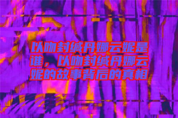 以吻封緘丹娜云妮是誰，以吻封緘丹娜云妮的故事背后的真相