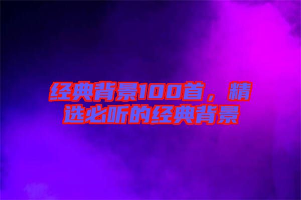 經(jīng)典背景100首，精選必聽的經(jīng)典背景
