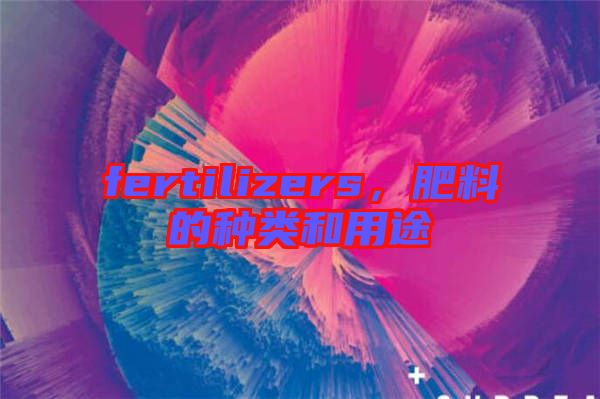 fertilizers，肥料的種類和用途