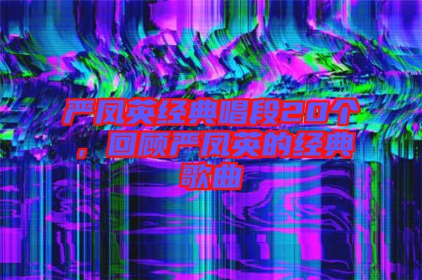 嚴(yán)鳳英經(jīng)典唱段20個(gè)，回顧嚴(yán)鳳英的經(jīng)典歌曲