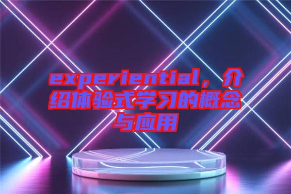 experiential，介紹體驗(yàn)式學(xué)習(xí)的概念與應(yīng)用