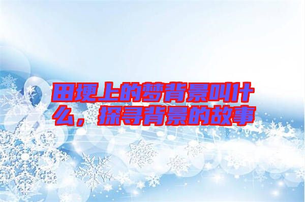 田埂上的夢(mèng)背景叫什么，探尋背景的故事