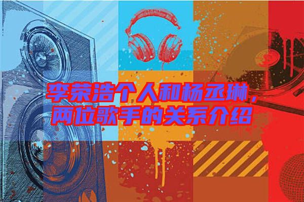 李榮浩個人和楊丞琳，兩位歌手的關(guān)系介紹