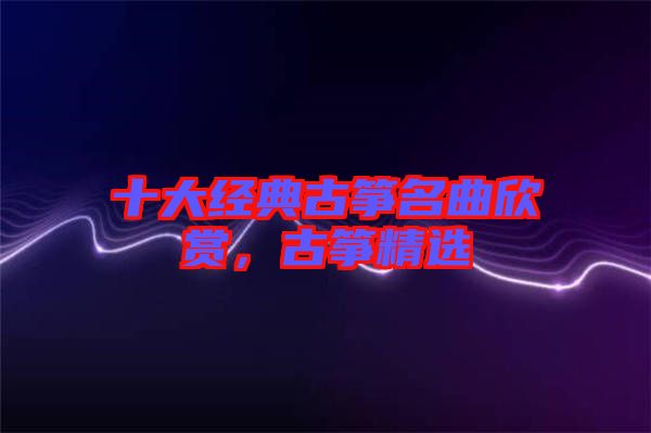 十大經(jīng)典古箏名曲欣賞，古箏精選