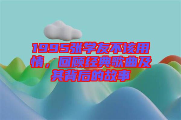 1995張學(xué)友不該用情，回顧經(jīng)典歌曲及其背后的故事