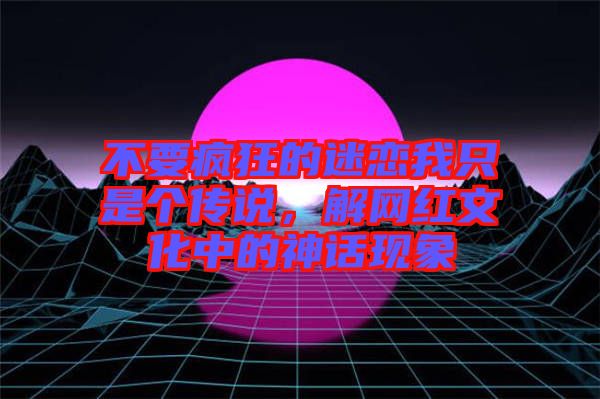 不要瘋狂的迷戀我只是個(gè)傳說(shuō)，解網(wǎng)紅文化中的神話現(xiàn)象